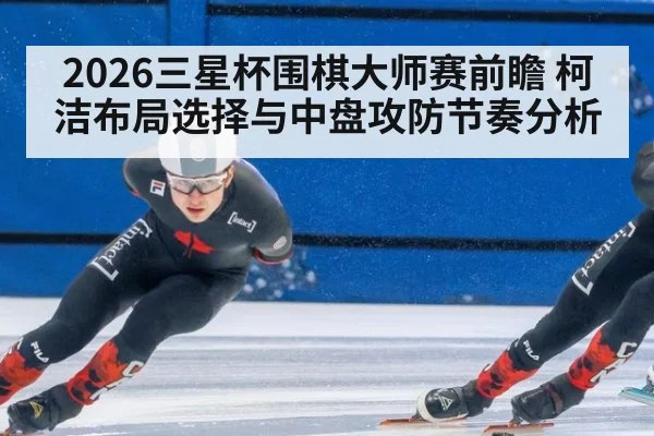 2026三星杯围棋大师赛前瞻 柯洁布局选择与中盘攻防节奏分析